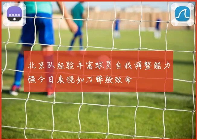 北京队经验丰富球员自我调整能力强今日表现如刀锋般致命