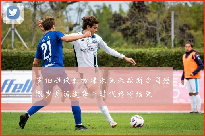 罗伯逊谈利物浦未来未获新合同感慨岁月流逝每个时代终将结束