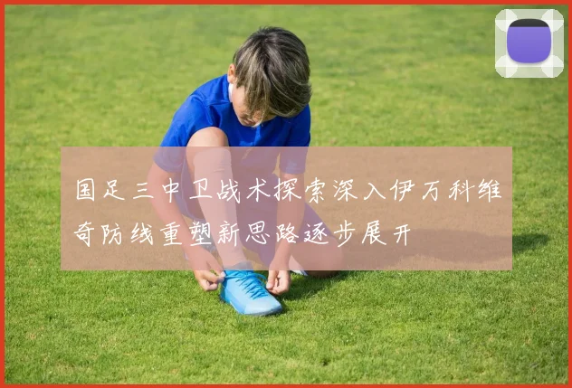 国足三中卫战术探索深入伊万科维奇防线重塑新思路逐步展开