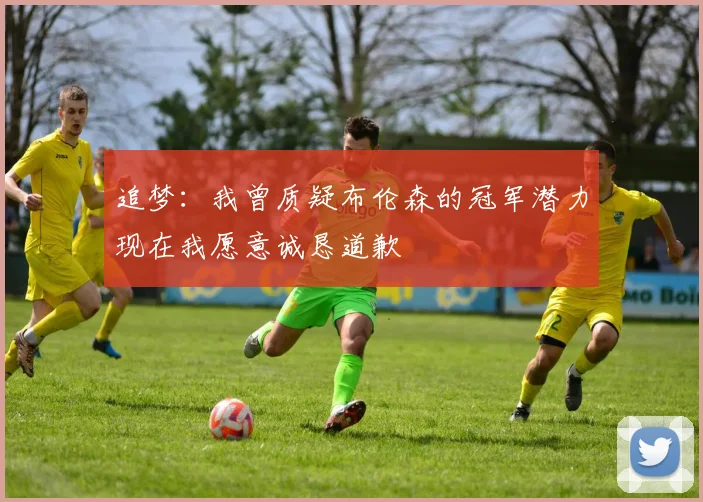 追梦：我曾质疑布伦森的冠军潜力现在我愿意诚恳道歉