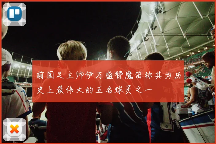 前国足主帅伊万盛赞魔笛称其为历史上最伟大的五名球员之一