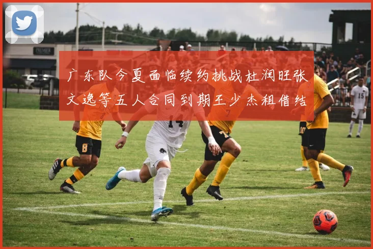 广东队今夏面临续约挑战杜润旺张文逸等五人合同到期王少杰租借结束