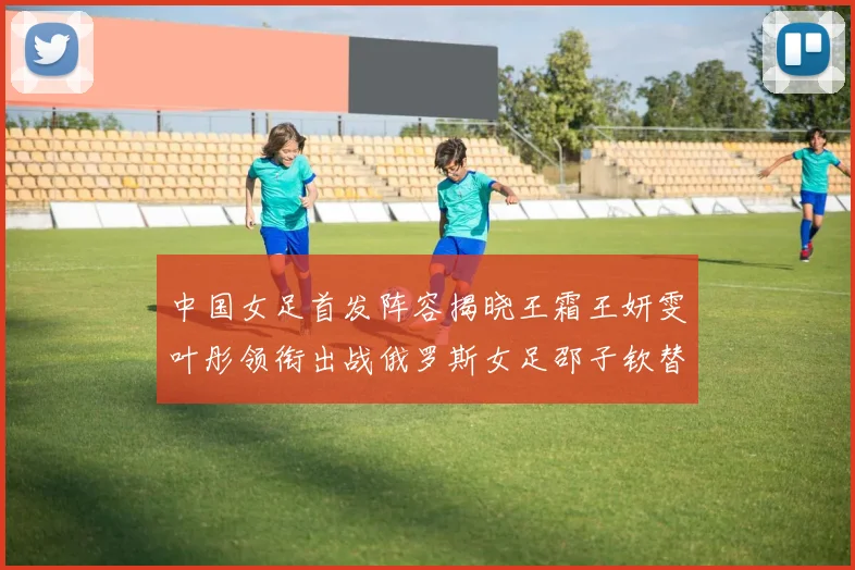 中国女足首发阵容揭晓王霜王妍雯叶彤领衔出战俄罗斯女足邵子钦替补待命