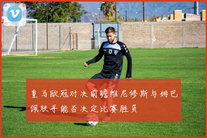 皇马欧冠对决前瞻维尼修斯与姆巴佩联手能否决定比赛胜负