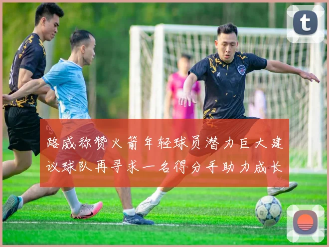 路威称赞火箭年轻球员潜力巨大建议球队再寻求一名得分手助力成长