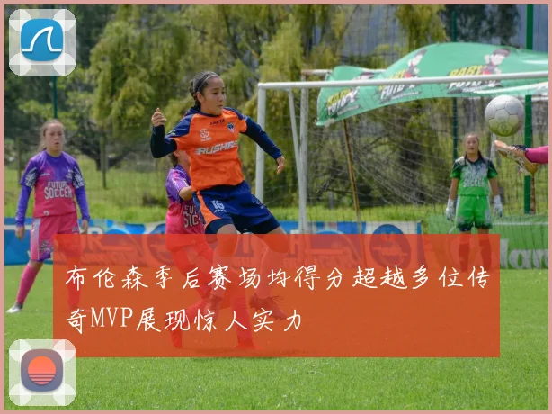 布伦森季后赛场均得分超越多位传奇MVP展现惊人实力