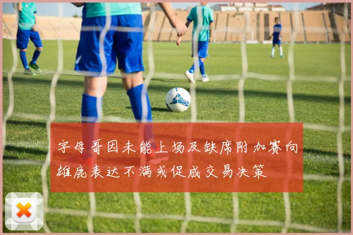 字母哥因未能上场及缺席附加赛向雄鹿表达不满或促成交易决策