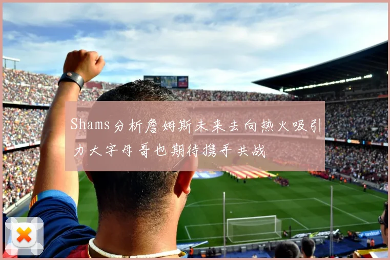 Shams分析詹姆斯未来去向热火吸引力大字母哥也期待携手共战