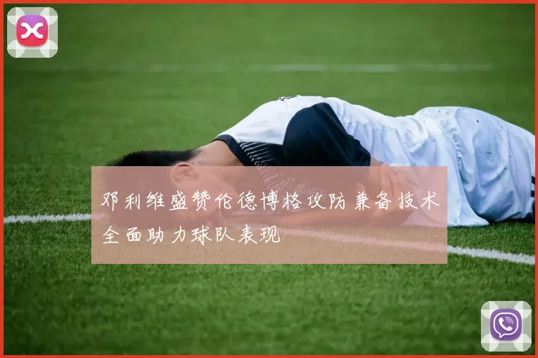 邓利维盛赞伦德博格攻防兼备技术全面助力球队表现